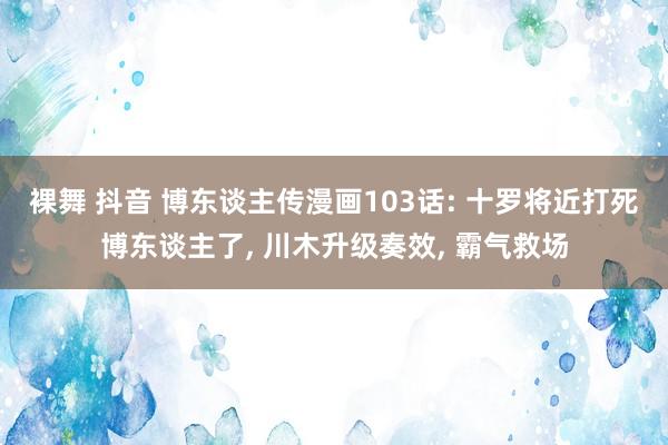 裸舞 抖音 博东谈主传漫画103话: 十罗将近打死博东谈主了， 川木升级奏效， 霸气救场