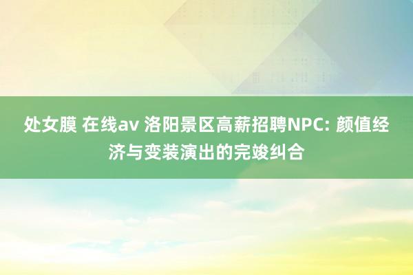 处女膜 在线av 洛阳景区高薪招聘NPC: 颜值经济与变装演出的完竣纠合