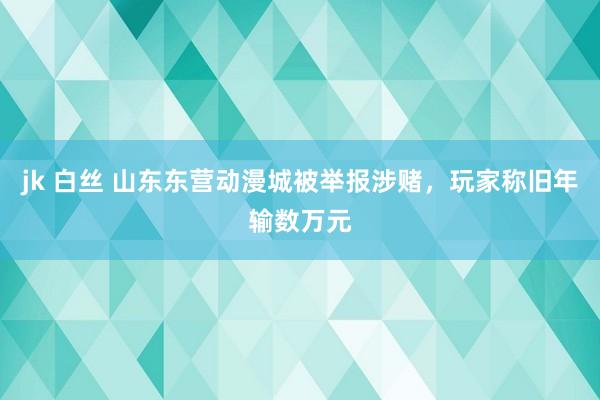 jk 白丝 山东东营动漫城被举报涉赌，玩家称旧年输数万元