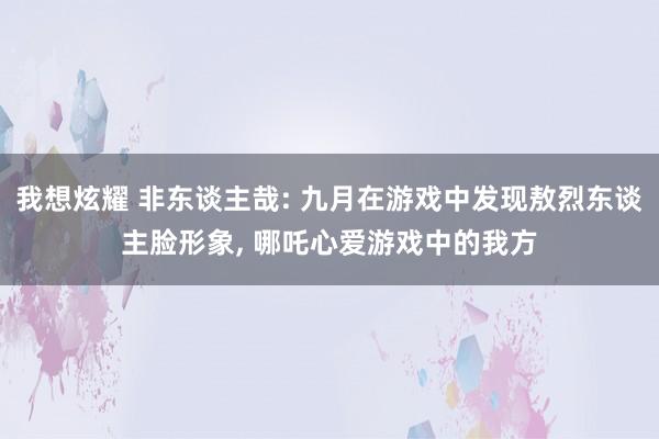 我想炫耀 非东谈主哉: 九月在游戏中发现敖烈东谈主脸形象， 哪吒心爱游戏中的我方