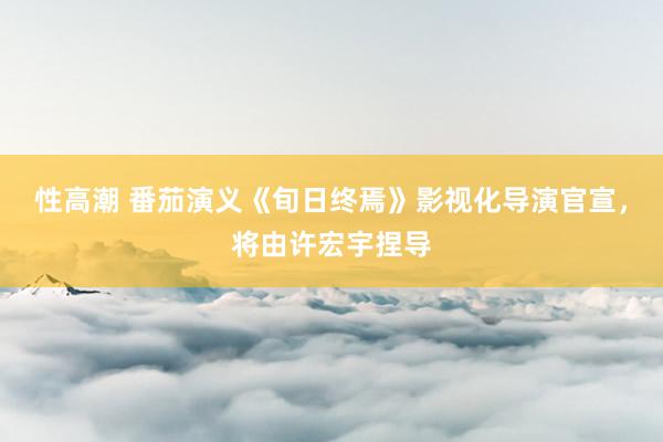 性高潮 番茄演义《旬日终焉》影视化导演官宣，将由许宏宇捏导