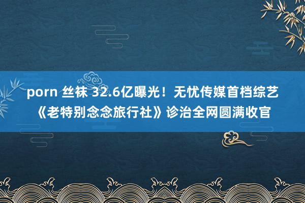 porn 丝袜 32.6亿曝光！无忧传媒首档综艺《老特别念念旅行社》诊治全网圆满收官