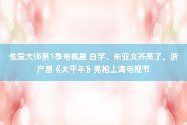 性爱大师第1季电视剧 白宇、朱亚文齐来了，浙产剧《太平年》亮相上海电视节