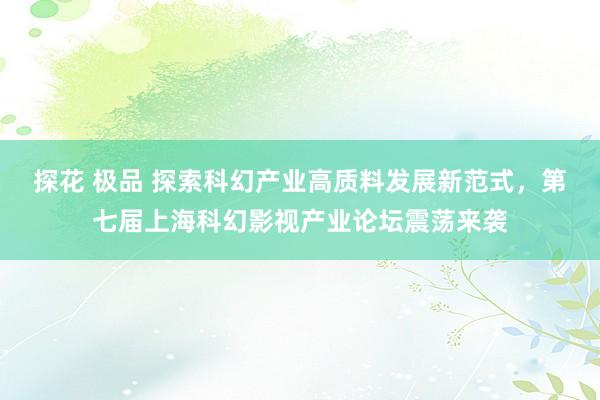 探花 极品 探索科幻产业高质料发展新范式，第七届上海科幻影视产业论坛震荡来袭