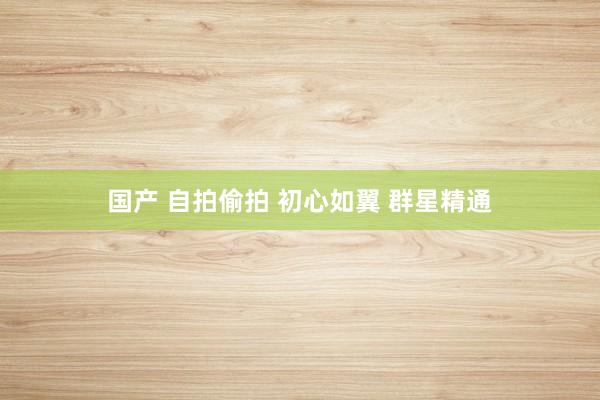 国产 自拍偷拍 初心如翼 群星精通
