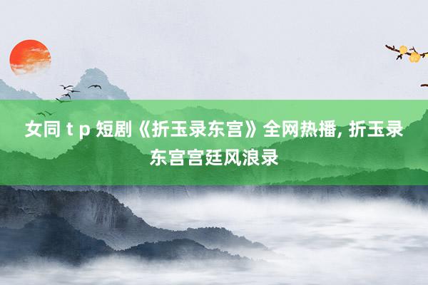 女同 t p 短剧《折玉录东宫》全网热播， 折玉录东宫宫廷风浪录