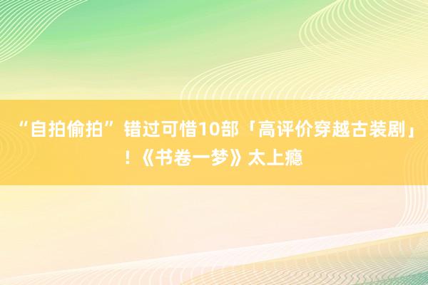“自拍偷拍” 错过可惜10部「高评价穿越古装剧」! 《书卷一梦》太上瘾